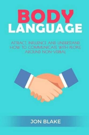 Body Language: Attract, Influence and Understand How to Communicate with People Around Non-Verbal by Jon Blake 9781542766326