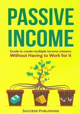 Passive Income: Guide To Create Multiple Income Streams: Without Having To Work For It by Success Publishing 9781545174142