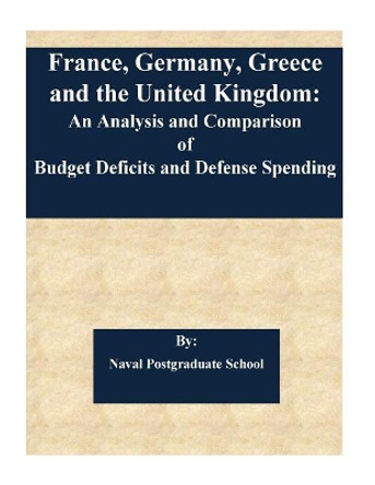 France, Germany, Greece and the United Kingdom: An Analysis and Comparison of Budget Deficits and Defense Spending by Naval Postgraduate School 9781542830959