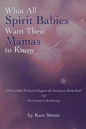 What All Spirit Babies Want Their Mamas to Know: Otherworldly Wisdom to Support the Journey to Motherhood and the Journey to Awakening by Kate Street 9781543289374