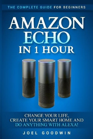 Amazon Echo in 1 hour: The Complete Guide for Beginners - Change Your Life, Create Your Smart Home and Do Anything with Alexa! by Joel Goodwin 9781544181936