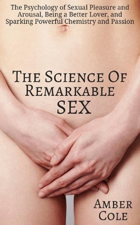 The Science of Remarkable Sex: The Psychology of Sexual Pleasure and Arousal, Being a Better Lover, and Sparking Powerful Chemistry and Passion by Amber Cole 9781544192062