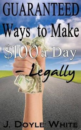 Guaranteed Ways to Make $100 a Day Legally by J Doyle White 9781500709860
