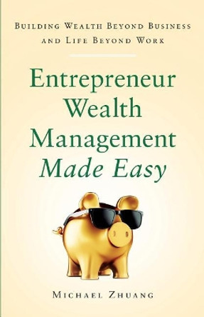 Entrepreneur Wealth Management Made Easy: Building Wealth Beyond Business and Life Beyond Work by Michael Zhuang 9781544503073