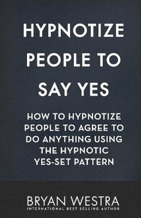 Hypnotize People To Say Yes: How To Hypnotize People To Agree To Do Anything Using The Hypnotic Yes-Set Pattern by Bryan Westra 9781544667768