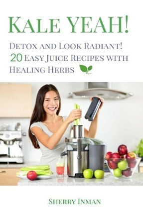 Kale Yeah! Detox and Look Radiant: 20 Easy Juice Recipes with Healing Herbs by Sherry Inman 9781544920269