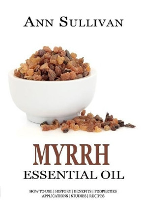 Myrrh Essential Oil: Benefits, Properties, Applications, Studies & Recipes by Ann Sullivan 9781545427477