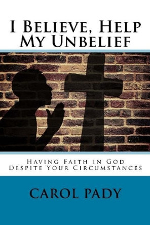 I Believe, Help My Unbelief: Having Faith in God Despite Your Circumstances by Carol A Pady 9781545462898