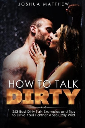 How to Talk Dirty: 263 Best Dirty Talk Examples and Tips to Drive Your Partner Absolutely Wild by Joshua Matthew 9781546676508