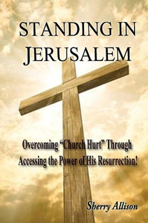 Standing in Jerusalem: Overcoming &quot;Church Hurt&quot; Through Accessing the Power of His Resurrection! by Sherry Allison 9781548232719