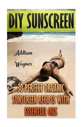 DIY Sunscreen: 30 Perfect Organic Sunscreen Recipes With Essential Oils by Addison Wagner 9781548371463