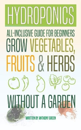 Hydroponics: All-Inclusive Guide for Beginners to Grow Fruits, Vegetables & Herbs Without a Garden by Anthony Green 9781548317898