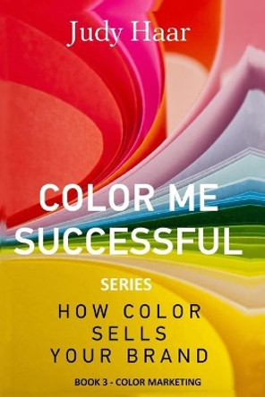 Color Me Successful, How Color Sells Your Brand: Book 3 - Color Marketing by Judy Haar 9781548627294