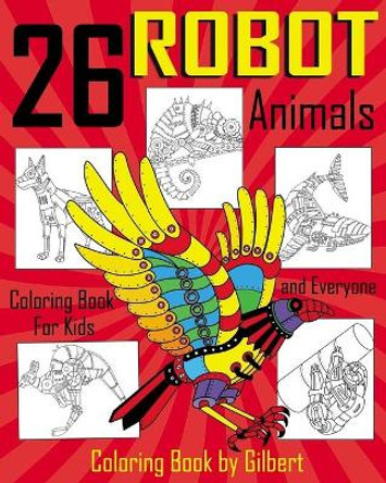 26 Robot Animals Coloring Book: 26 Totally Awesome Coloring Pages Robot Coloring Book for Boys and Kids Coloring Books Ages 4-8, 9-12 Boys, Girls and Everyone by Kid Coloring Book By Gilbert 9781548905187