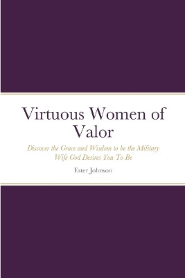 Virtuous Women of Valor: Discover the Grace and Wisdom to be the Military Wife God Desires You To Be by Ester Johnson 9781458353535
