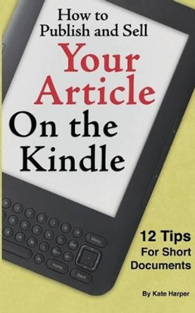 How to Publish and Sell Your Article on the Kindle: 12 Beginner Tips for Short Documents by Kate Harper 9781460944196