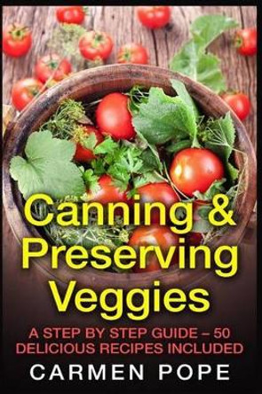 Canning & Preserving Veggies: A Step by Step Guide - 50 Delicious Recipes Included by Carmen Pope 9781514874516