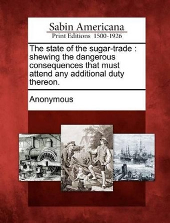 The State of the Sugar-Trade: Shewing the Dangerous Consequences That Must Attend Any Additional Duty Thereon. by Anonymous 9781275802919