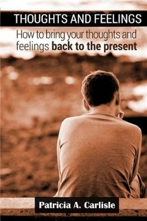 Thoughts and Feelings: How to Bring Your Thoughts and Feelings Back to the present by Patricia a Carlisle 9781517068356