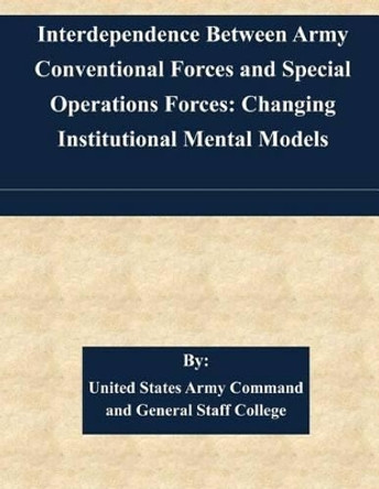 Interdependence Between Army Conventional Forces and Special Operations Forces: Changing Institutional Mental Models by United States Army Command and General S 9781511446501