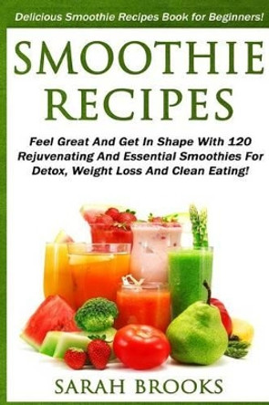 Smoothie Recipes: Delicious Smoothie Recipes Book For Beginners! - Feel Great And Get In Shape With 120 Rejuvenating And Essential Smoothies For Detox, Weight Loss And Clean Eating! by Sarah Brooks 9781517252977