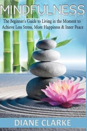 Mindfulness: The Beginner's Guide to Living in the Moment to Achieve Less Stress, More Happiness & Inner Peace by Diane Clarke 9781517651985