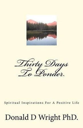 Thirty Days To Ponder: Spiritual Inspirations For A Positive Life by Donald D Wright Phd 9781477647868