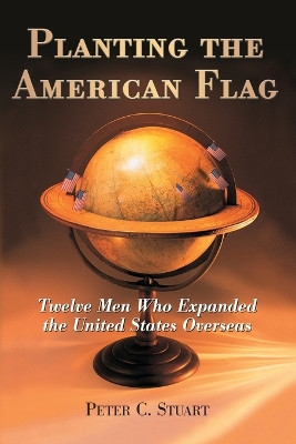 Planting the American Flag: Twelve Men Who Expanded the United States Overseas by Peter C. Stuart 9780786429837