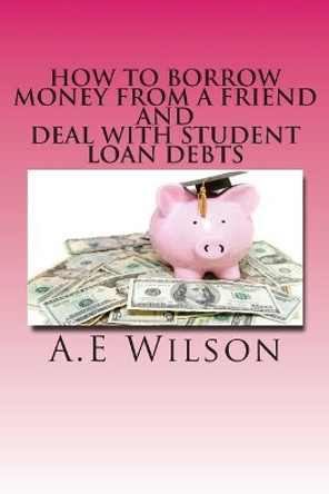 How to Borrow Money from a Friend And Deal with Student Loan Debts: Exploring Options and Repayment Plans by A E Wilson 9781501051975