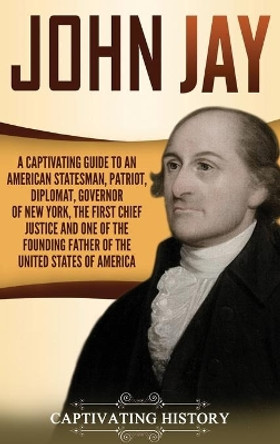 John Jay: A Captivating Guide to an American Statesman, Patriot, Diplomat, Governor of New York, the First Chief Justice, and One of the Founding Fathers of the United States of America by Captivating History 9781647481001