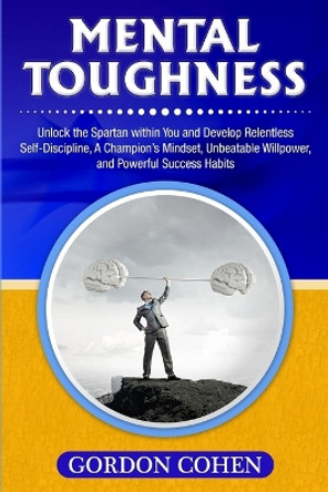 Mental Toughness: Unlock the Spartan within You and Develop Relentless Self-Discipline, A Champion's Mindset, Unbeatable Willpower, and Powerful Success Habits by Gordon Cohen 9781647483333