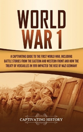 World War 1: A Captivating Guide to the First World War, Including Battle Stories from the Eastern and Western Front and How the Treaty of Versailles in 1919 Impacted the Rise of Nazi Germany by Captivating History 9781647481735