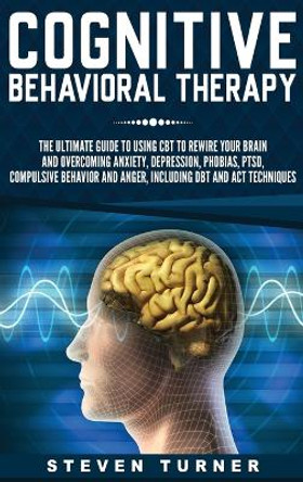 Cognitive Behavioral Therapy: The Ultimate Guide to Using CBT to Rewire Your Brain and Overcoming Anxiety, Depression, Phobias, PTSD, Compulsive Behavior, and Anger, Including DBT and ACT Techniques by Steven Turner 9781647482558