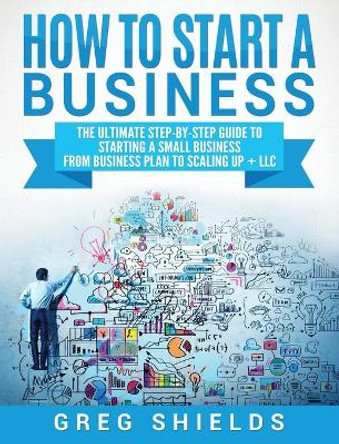 How to Start a Business: The Ultimate Step-By-Step Guide to Starting a Small Business from Business Plan to Scaling up + LLC by Greg Shields 9781647483487