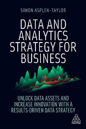 Data and Analytics Strategy for Business: Unlock Data Assets and Increase Innovation with a Results-Driven Data Strategy by Simon Asplen-Taylor