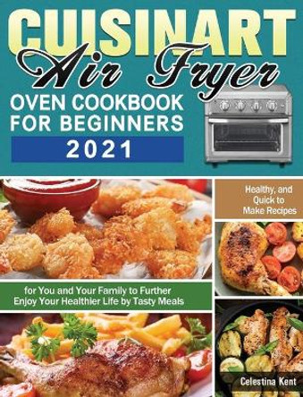 Cuisinart Air Fryer Oven Cookbook for Beginners 2021: Healthy, and Quick to Make Recipes for You and Your Family to Further Enjoy Your Healthier Life by Tasty Meals by Celestina Kent 9781649848277