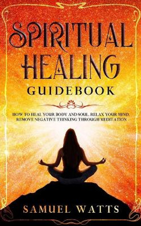 Spiritual Healing Guidebook: How to Heal Your Body and Soul, Relax Your Mind, Remove Negative Thinking Through Meditation by Samuel Watts 9781653856077