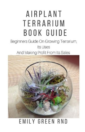 Airplant Terrarium Book Guide: Beginners guide on growing terrarium, its uses and how to make profit from it sales by Emily Green Rnd 9781653017935