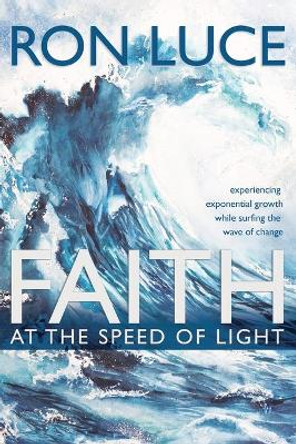 Faith at the Speed of Light: Experiencing Exponential Growth While Surfing the Wave of Change by Ron Luce 9781640889071