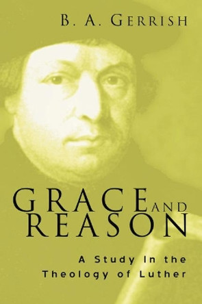 Grace and Reason: A Study in the Theology of Luther by B A Gerrish 9781597520980