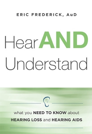 Hear and Understand: What You Need to Know about Hearing Loss and Hearing AIDS by Eric Frederick 9781599325699