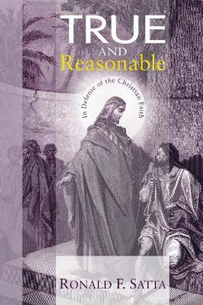 True and Reasonable: In Defense of the Christian Faith by Ronald F Satta 9781606084861