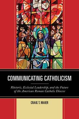 Communicating Catholicism: Rhetoric, Ecclesial Leadership, and the Future of the American Roman Catholic Diocese by Craig T. Maier 9781611479614