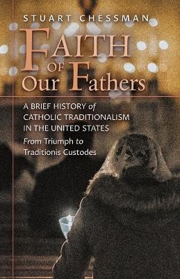 Faith of Our Fathers: A Brief History of Catholic Traditionalism in the United States, from Triumph to Traditionis Custodes by Stuart Chessman 9781621388142