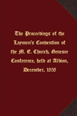 The proceedings of the Laymen's Convention of the M. E. Church, Genesee Conference, held at Albion, December, 1858 by Genesee Conference M E Church 9781621716556