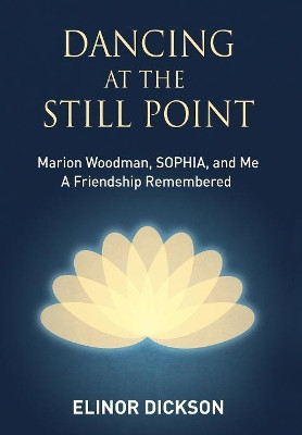 Dancing at the Still Point: Marion Woodman, Sophia, and Me - A Friendship Remembered by Elinor Dickson 9781630516963