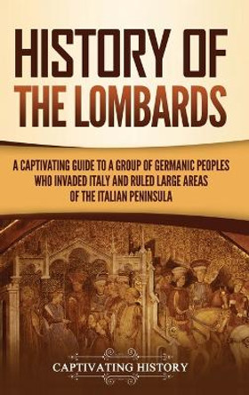 History of the Lombards: A Captivating Guide to a Group of Germanic Peoples Who Invaded Italy and Ruled Large Areas of the Italian Peninsula by Captivating History 9781637165256