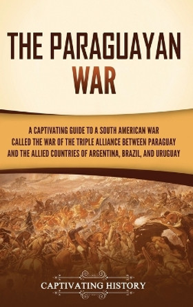 The Paraguayan War: A Captivating Guide to a South American War Called the War of the Triple Alliance between Paraguay and the Allied Countries of Argentina, Brazil, and Uruguay by Captivating History 9781637168097