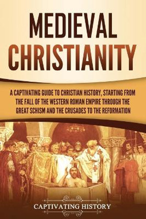 Medieval Christianity: A Captivating Guide to Christian History, Starting from the Fall of the Western Roman Empire through the Great Schism and the Crusades to the Reformation by Captivating History 9781637169896