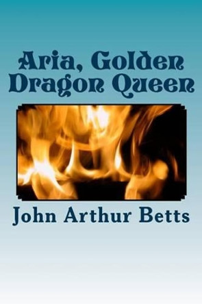 Aria, Golden Dragon Queen by John Arthur Betts 9781500789695